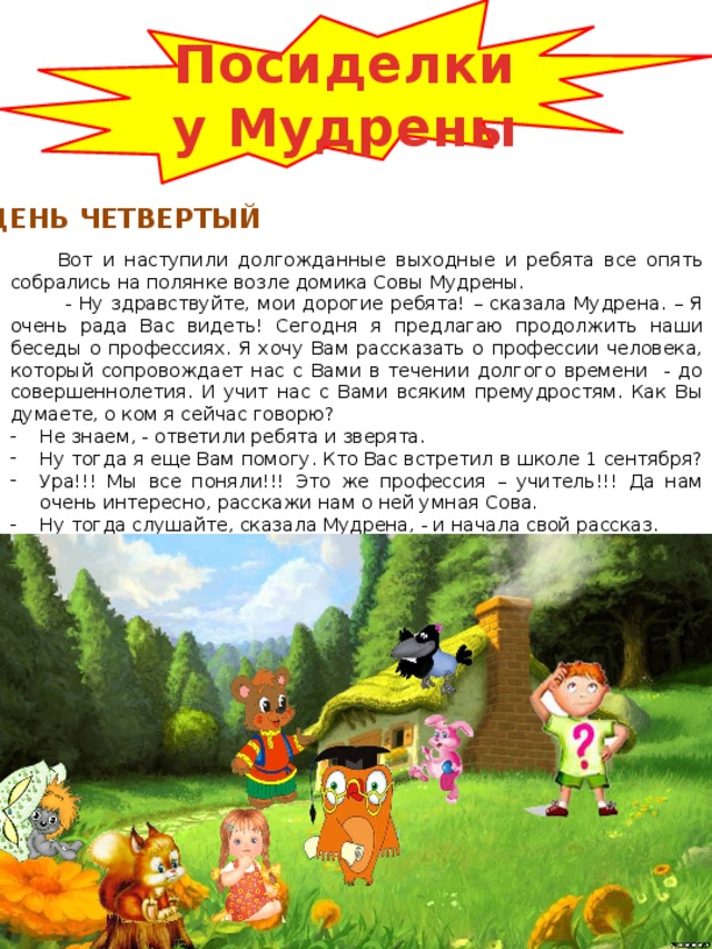 Посиделки у Мудрены ДЕНЬ ЧЕТВЕРТЫЙ Вот и наступили долгожданные выходные и ребята все опять собрались на полянке возле домика Совы Мудрены.  - Ну здравствуйте, мои дорогие ребята! – сказала Мудрена. – Я очень рада Вас видеть! Сегодня я предлагаю продолжить наши беседы о профессиях. Я хочу Вам рассказать о профессии человека, который сопровождает нас с Вами в течении долгого времени - до совершеннолетия. И учит нас с Вами всяким премудростям. Как Вы думаете, о ком я сейчас говорю? Не знаем, - ответили ребята и зверята. Ну тогда я еще Вам помогу. Кто Вас встретил в школе 1 сентября? Ура!!! Мы все поняли!!! Это же профессия – учитель!!! Да нам очень интересно, расскажи нам о ней умная Сова. Ну тогда слушайте, сказала Мудрена, - и начала свой рассказ. 