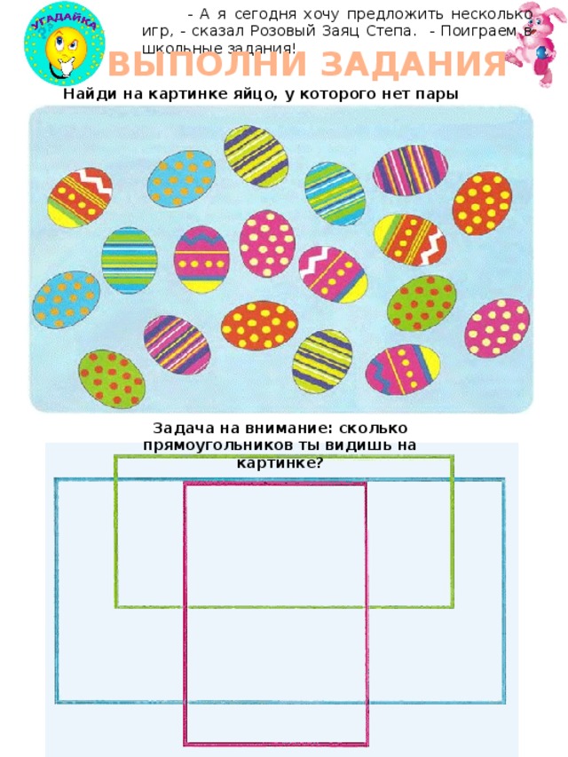  - А я сегодня хочу предложить несколько игр, - сказал Розовый Заяц Степа. - Поиграем в школьные задания! ВЫПОЛНИ ЗАДАНИЯ Найди на картинке яйцо, у которого нет пары Задача на внимание: сколько прямоугольников ты видишь на картинке? 