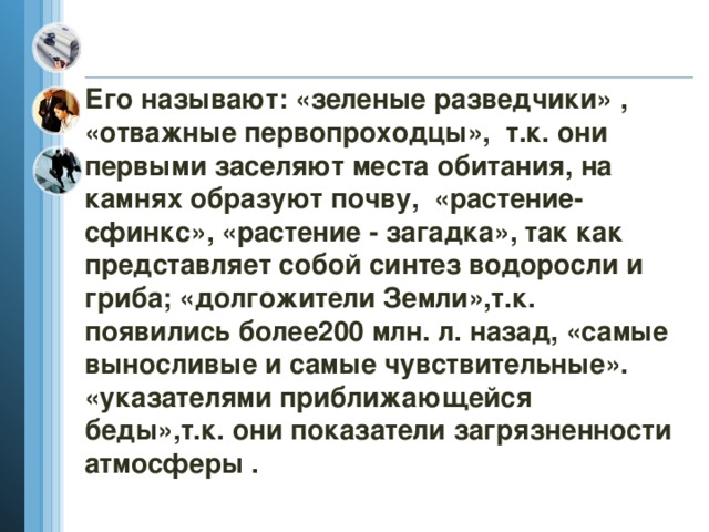 Его называют: «зеленые разведчики» , «отважные первопроходцы», т.к. они первыми заселяют места обитания, на камнях образуют почву, «растение-сфинкс», «растение - загадка», так как представляет собой синтез водоросли и гриба; «долгожители Земли»,т.к. появились более200 млн. л. назад, «самые выносливые и самые чувствительные». «указателями приближающейся беды»,т.к. они показатели загрязненности атмосферы . 