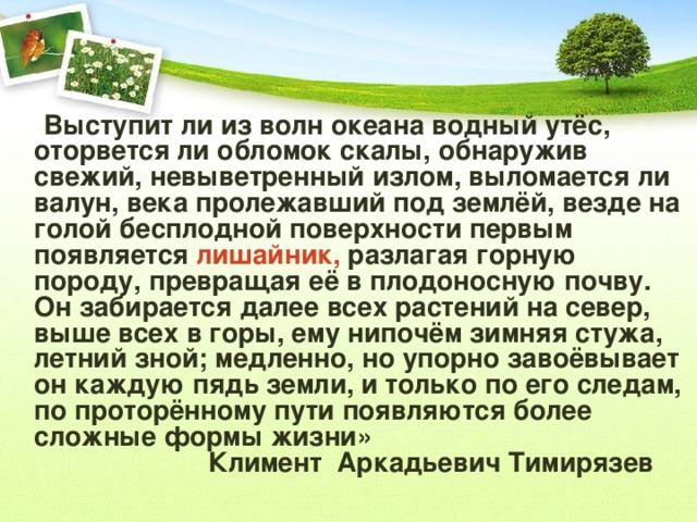 « Выступит ли из волн океана водный утёс, оторвется ли обломок скалы, обнаружив свежий, невыветренный излом, выломается ли валун, века пролежавший под землёй, везде на голой бесплодной поверхности первым появляется лишайник, разлагая горную породу, превращая её в плодоносную почву. Он забирается далее всех растений на север, выше всех в горы, ему нипочём зимняя стужа, летний зной; медленно, но упорно завоёвывает он каждую пядь земли, и только по его следам, по проторённому пути появляются более сложные формы жизни»  Климент Аркадьевич Тимирязев 