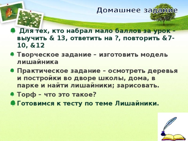  Для тех, кто набрал мало баллов за урок – выучить & 13 , ответить на ?, повторить &7-10 , & 12 Творческое задание – изготовить модель лишайника Практическое задание – осмотреть деревья и постройки во дворе школы, дома, в парке и найти лишайники; зарисовать. Торф – что это такое? Готовимся к тесту по теме Лишайники. 