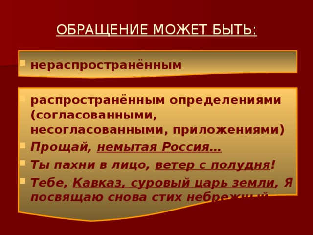 ОБРАЩЕНИЕ МОЖЕТ БЫТЬ: нераспространённым  распространённым определениями (согласованными, несогласованными, приложениями) Прощай, немытая Россия… Ты пахни в лицо, ветер с полудня ! Тебе, Кавказ, суровый царь земли , Я посвящаю снова стих небрежный. 