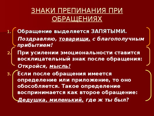 ЗНАКИ ПРЕПИНАНИЯ ПРИ ОБРАЩЕНИЯХ Обращение выделяется ЗАПЯТЫМИ.  Поздравляю, товарищи, с благополучным прибытием! При усилении эмоциональности ставится восклицательный знак после обращения:  Откройся, мысль! Если после обращения имеется определение или приложение, то оно обособляется. Такое определение воспринимается как второе обращение:  Дедушка, миленький, где ж ты был?  