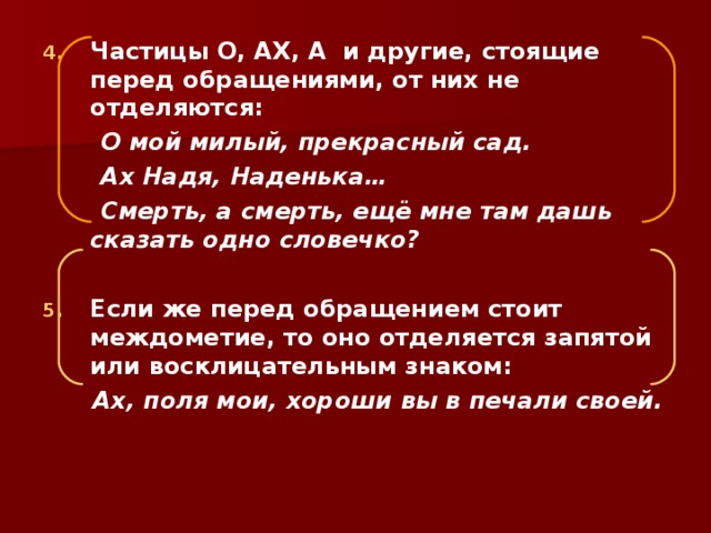 Частицы О, АХ, А и другие, стоящие перед обращениями, от них не отделяются:  О мой милый, прекрасный сад.  Ах Надя, Наденька…  Смерть, а смерть, ещё мне там дашь сказать одно словечко?  Если же перед обращением стоит междометие, то оно отделяется запятой или восклицательным знаком:  Ах, поля мои, хороши вы в печали своей.  