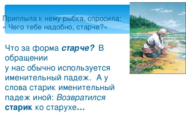 Приплыла к нему рыбка, спросила: « Чего тебе надобно, старче?» Что за форма старче? В обращении у нас обычно используется именительный падеж. А у слова старик именительный падеж иной: Возвратился старик ко старухе …    