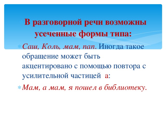 В разговорной речи возможны усеченные формы типа: Саш, Коль, мам, пап . Иногда такое обращение может быть акцентировано с помощью повтора с усилительной частицей а : Мам, а мам, я пошел в библиотеку. 