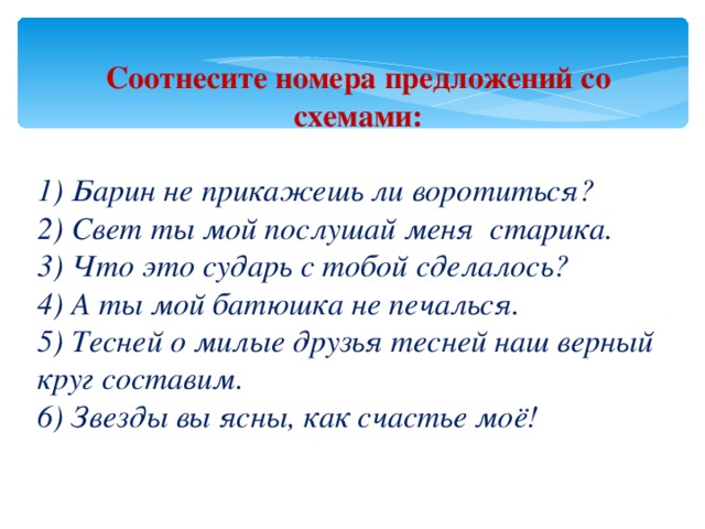 Соотнесите номера предложений со схемами:  1) Барин не прикажешь ли воротиться? 2) Свет ты мой послушай меня старика. 3) Что это сударь с тобой сделалось? 4) А ты мой батюшка не печалься. 5) Тесней о милые друзья тесней наш верный круг составим. 6) Звезды вы ясны, как счастье моё! 