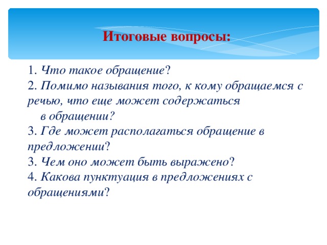 Итоговые вопросы: 1. Что такое обращение ? 2. Помимо называния того, к кому обращаемся с речью, что еще может содержаться  в обращении? 3. Где может располагаться обращение в предложении ? 3. Чем оно может быть выражено ? 4. Какова пунктуация в предложениях с обращениями ? 