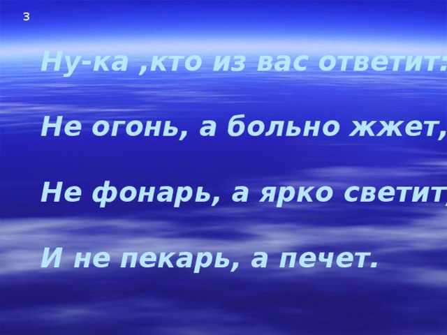 3 Ну-ка ,кто из вас ответит:  Не огонь, а больно жжет,  Не фонарь, а ярко светит,  И не пекарь, а печет. 