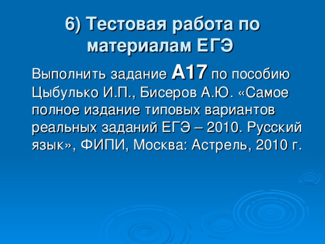 6) Тестовая работа по материалам ЕГЭ   Выполнить задание А17 по пособию Цыбулько И.П., Бисеров А.Ю. «Самое полное издание типовых вариантов реальных заданий ЕГЭ – 2010. Русский язык», ФИПИ, Москва: Астрель, 2010 г. 