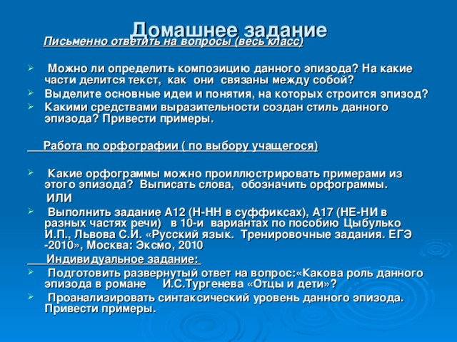 Домашнее задание  Письменно ответить на вопросы (весь класс)   Можно ли определить композицию данного эпизода? На какие части делится текст, как они связаны между собой? Выделите основные идеи и понятия, на которых строится эпизод? Какими средствами выразительности создан стиль данного эпизода? Привести примеры.   Работа по орфографии ( по выбору учащегося)   Какие орфограммы можно проиллюстрировать примерами из этого эпизода? Выписать слова, обозначить орфограммы.  ИЛИ  Выполнить задание А12 (Н-НН в суффиксах), А17 (НЕ-НИ в разных частях речи) в 10-и вариантах по пособию Цыбулько И.П., Львова С.И. «Русский язык. Тренировочные задания. ЕГЭ -2010», Москва: Эксмо, 2010  Индивидуальное задание:  Подготовить развернутый ответ на вопрос:«Какова роль данного эпизода в романе И.С.Тургенева «Отцы и дети»?  Проанализировать синтаксический уровень данного эпизода. Привести примеры. 