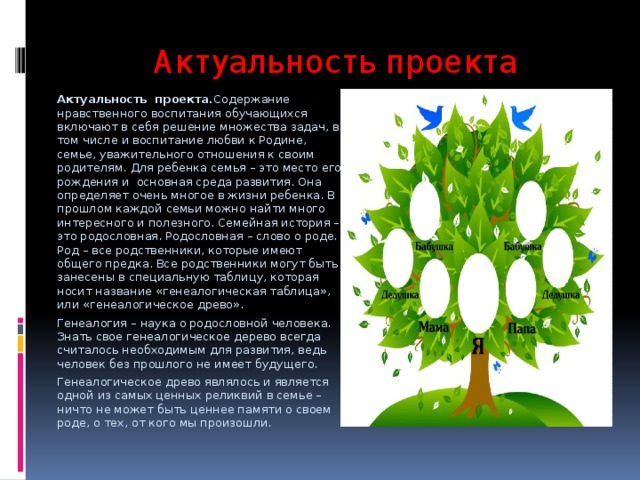 Актуальность проекта Актуальность проекта. Содержание нравственного воспитания обучающихся включают в себя решение множества задач, в том числе и воспитание любви к Родине, семье, уважительного отношения к своим родителям. Для ребенка семья – это место его рождения и основная среда развития. Она определяет очень многое в жизни ребенка. В прошлом каждой семьи можно найти много интересного и полезного. Семейная история – это родословная. Родословная – слово о роде. Род – все родственники, которые имеют общего предка. Все родственники могут быть занесены в специальную таблицу, которая носит название «генеалогическая таблица», или «генеалогическое древо». Генеалогия – наука о родословной человека. Знать свое генеалогическое дерево всегда считалось необходимым для развития, ведь человек без прошлого не имеет будущего. Генеалогическое древо являлось и является одной из самых ценных реликвий в семье – ничто не может быть ценнее памяти о своем роде, о тех, от кого мы произошли. 