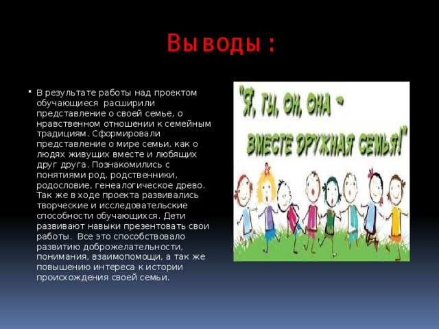 Выводы: В результате работы над проектом обучающиеся расширили представление о своей семье, о нравственном отношении к семейным традициям. Сформировали представление о мире семьи, как о людях живущих вместе и любящих друг друга. Познакомились с понятиями род, родственники, родословие, генеалогическое древо. Так же в ходе проекта развивались творческие и исследовательские способности обучающихся. Дети развивают навыки презентовать свои работы.  Все это способствовало развитию доброжелательности, понимания, взаимопомощи, а так же повышению интереса к истории происхождения своей семьи. 