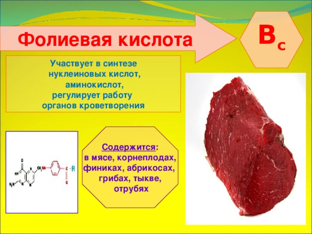   B с   Фолиевая кислота    Участвует в синтезе  нуклеиновых кислот,  аминокислот, регулирует работу органов кроветворения   Содержится : в мясе, корнеплодах, финиках, абрикосах, грибах, тыкве,  отрубях 