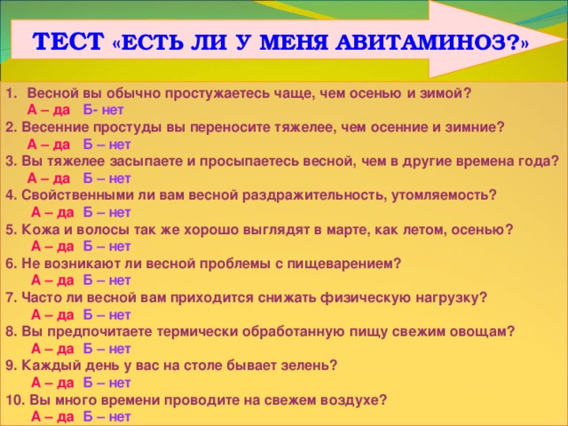  ТЕСТ «ЕСТЬ ЛИ У МЕНЯ АВИТАМИНОЗ?» Весной вы обычно простужаетесь чаще, чем осенью и зимой?  А – да  Б- нет 2. Весенние простуды вы переносите тяжелее, чем осенние и зимние?  А – да Б – нет 3. Вы тяжелее засыпаете и просыпаетесь весной, чем в другие времена года?  А – да Б – нет 4. Свойственными ли вам весной раздражительность, утомляемость?   А – да  Б – нет 5. Кожа и волосы так же хорошо выглядят в марте, как летом, осенью?   А – да  Б – нет 6. Не возникают ли весной проблемы с пищеварением?   А – да  Б – нет 7. Часто ли весной вам приходится снижать физическую нагрузку?   А – да  Б – нет 8. Вы предпочитаете термически обработанную пищу свежим овощам?   А – да  Б – нет 9. Каждый день у вас на столе бывает зелень?   А – да  Б – нет 10. Вы много времени проводите на свежем воздухе?   А – да  Б – нет Ключ  