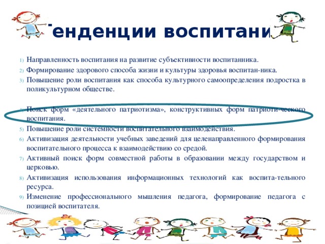 Тенденции воспитания Направленность воспитания на развитие субъективности воспитанника. Формирование здорового способа жизни и культуры здоровья воспитан-ника. Повышение роли воспитания как способа культурного самоопределения подростка в поликультурном обществе. Поиск форм «деятельного патриотизма», конструктивных форм патриоти-ческого воспитания. Повышение роли системности воспитательного взаимодействия. Активизация деятельности учебных заведений для целенаправленного формирования воспитательного процесса к взаимодействию со средой. Активный поиск форм совместной работы в образовании между государством и церковью. Активизация использования информационных технологий как воспита-тельного ресурса. Изменение профессионального мышления педагога, формирование педагога с позицией воспитателя. 