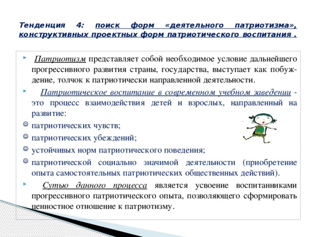  Тенденция 4: поиск форм «деятельного патриотизма», конструктивных проектных форм патриотического воспитания .    Патриотизм представляет собой необходимое условие дальнейшего прогрессивного развития страны, государства, выступает как побуж-дение, толчок к патриотически направленной деятельности.       Патриотическое воспитание в современном учебном заведении  - это процесс взаимодействия детей и взрослых, направленный на развитие: патриотических чувств; патриотических убеждений; устойчивых норм патриотического поведения; патриотической социально значимой деятельности (приобретение опыта самостоятельных патриотических общественных действий).       Сутью данного процесса является усвоение воспитанниками прогрессивного патриотического опыта, позволяющего сформировать ценностное отношение к патриотизму. 
