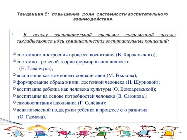  Тенденция 5: повышение роли системности воспитательного взаимодействия.    В основу воспитательной системы современной школы закладываются идеи гуманистических воспитательных концепций: системного построения процесса воспитания (В. Караковского); системно - ролевой теории формирования личности  (Н. Таланчука); воспитание как компонент социализации (М. Рожкова); формирование образа жизни, достойной человека (Н. Щурковой); воспитание ребенка как человека культуры (О. Бондаревськой); воспитания на основе потребностей человека (В. Сазонова); самовоспитания школьника (Г. Селёвки); педагогической поддержки ребенка в процессе его развития  (О. Газмана). 