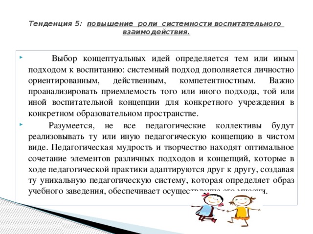  Тенденция 5: повышение роли системности воспитательного взаимодействия.              Выбор концептуальных идей определяется тем или иным подходом к воспитанию: системный подход дополняется личностно ориентированным, действенным, компетентностным. Важно проанализировать приемлемость того или иного подхода, той или иной воспитательной концепции для конкретного учреждения в конкретном образовательном пространстве.           Разумеется, не все педагогические коллективы будут реализовывать ту или иную педагогическую концепцию в чистом виде. Педагогическая мудрость и творчество находят оптимальное сочетание элементов различных подходов и концепций, которые в ходе педагогической практики адаптируются друг к другу, создавая ту уникальную педагогическую систему, которая определяет образ учебного заведения, обеспечивает осуществление его миссии. 