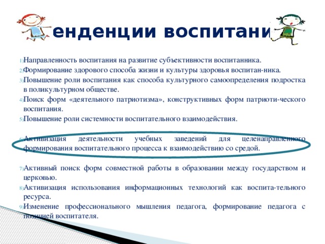 Тенденции воспитания Направленность воспитания на развитие субъективности воспитанника. Формирование здорового способа жизни и культуры здоровья воспитан-ника. Повышение роли воспитания как способа культурного самоопределения подростка в поликультурном обществе. Поиск форм «деятельного патриотизма», конструктивных форм патриоти-ческого воспитания. Повышение роли системности воспитательного взаимодействия. Активизация деятельности учебных заведений для целенаправленного формирования воспитательного процесса к взаимодействию со средой. Активный поиск форм совместной работы в образовании между государством и церковью. Активизация использования информационных технологий как воспита-тельного ресурса. Изменение профессионального мышления педагога, формирование педагога с позицией воспитателя. 