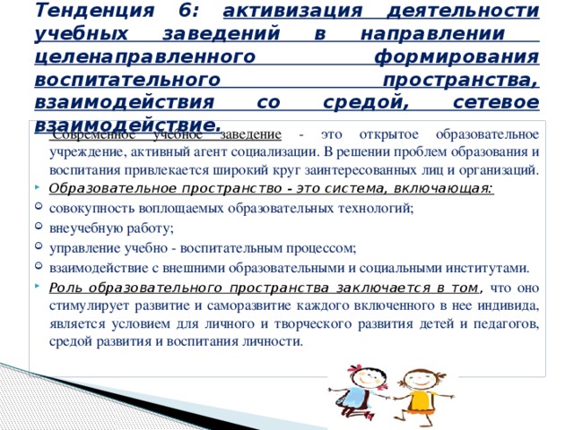  Тенденция 6: активизация деятельности учебных заведений в направлении целенаправленного формирования воспитательного пространства, взаимодействия со средой, сетевое взаимодействие.     Современное учебное заведение - это открытое образовательное учреждение, активный агент социализации. В решении проблем образования и воспитания привлекается широкий круг заинтересованных лиц и организаций. Образовательное пространство - это система, включающая: совокупность воплощаемых образовательных технологий; внеучебную работу; управление учебно - воспитательным процессом; взаимодействие с внешними образовательными и социальными институтами. Роль образовательного пространства заключается в том , что оно стимулирует развитие и саморазвитие каждого включенного в нее индивида, является условием для личного и творческого развития детей и педагогов, средой развития и воспитания личности. 