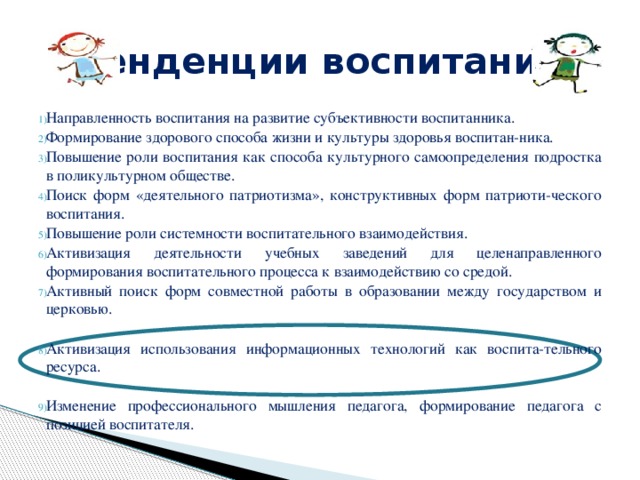 Тенденции воспитания Направленность воспитания на развитие субъективности воспитанника. Формирование здорового способа жизни и культуры здоровья воспитан-ника. Повышение роли воспитания как способа культурного самоопределения подростка в поликультурном обществе. Поиск форм «деятельного патриотизма», конструктивных форм патриоти-ческого воспитания. Повышение роли системности воспитательного взаимодействия. Активизация деятельности учебных заведений для целенаправленного формирования воспитательного процесса к взаимодействию со средой. Активный поиск форм совместной работы в образовании между государством и церковью. Активизация использования информационных технологий как воспита-тельного ресурса. Изменение профессионального мышления педагога, формирование педагога с позицией воспитателя. 