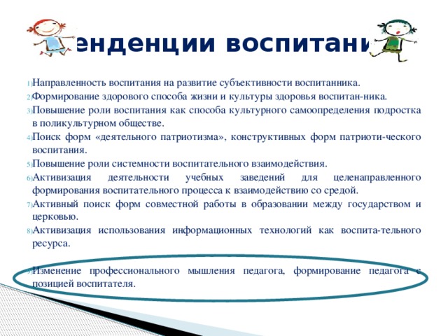 Тенденции воспитания Направленность воспитания на развитие субъективности воспитанника. Формирование здорового способа жизни и культуры здоровья воспитан-ника. Повышение роли воспитания как способа культурного самоопределения подростка в поликультурном обществе. Поиск форм «деятельного патриотизма», конструктивных форм патриоти-ческого воспитания. Повышение роли системности воспитательного взаимодействия. Активизация деятельности учебных заведений для целенаправленного формирования воспитательного процесса к взаимодействию со средой. Активный поиск форм совместной работы в образовании между государством и церковью. Активизация использования информационных технологий как воспита-тельного ресурса. Изменение профессионального мышления педагога, формирование педагога с позицией воспитателя. 