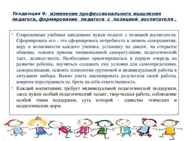  Тенденция 9: изменение профессионального мышления педагога, формирование педагога с позицией воспитателя .   Современным учебным заведениям нужен педагог с позицией воспитателя. Сформировать его - это сформировать потребность в личном саморазвитии, веру в возможности каждого ученика, установку на диалог, на открытое общение, освоить приемы эмоциональной саморегуляции, педагогический такт, деликат-ность. Необходимо ориентироваться в первую очередь на развитие ребенка, научиться создавать ему условия для самоопределения, самореализации, освоить технологии групповой и индивидуальной работы в ситуациях выбора. Важно уметь анализировать результаты своей работы, вовремя перестраивать ее, брать на себя ответственность. Каждый воспитанник требует индивидуальной педагогической поддержки, здесь нужен особый педагогический талант, твор-ческая работа, соблюдение особой этики поддержки, суть которой - единство этических и педагогических норм. 