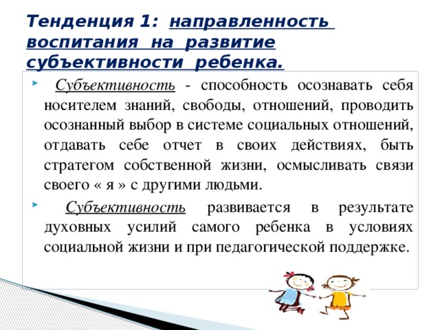Тенденция 1:  направленность воспитания на развитие субъективности ребенка.  Субъективность - способность осознавать себя носителем знаний, свободы, отношений, проводить осознанный выбор в системе социальных отношений, отдавать себе отчет в своих действиях, быть стратегом собственной жизни, осмысливать связи своего « я » с другими людьми.  Субъективность  развивается в результате духовных усилий самого ребенка в условиях социальной жизни и при педагогической поддержке. 