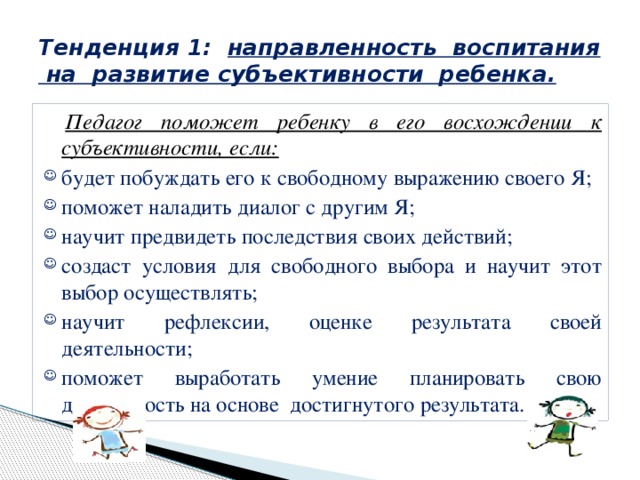 Тенденция 1: направленность воспитания на развитие субъективности ребенка.  Педагог поможет ребенку в его восхождении к субъективности, если: будет побуждать его к свободному выражению своего Я; поможет наладить диалог с другим Я; научит предвидеть последствия своих действий; создаст условия для свободного выбора и научит этот выбор осуществлять; научит рефлексии, оценке результата своей деятельности; поможет выработать умение планировать свою деятельность на основе достигнутого результата. 