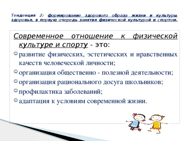  Тенденция 2: формирование здорового образа жизни и культуры здоровья, в первую очередь занятия физической культурой и спортом.   Современное отношение к физической культуре и спорту - это: развитие физических, эстетических и нравственных качеств человеческой личности; организация общественно - полезной деятельности; организация рационального досуга школьников; профилактика заболеваний; адаптация к условиям современной жизни. 
