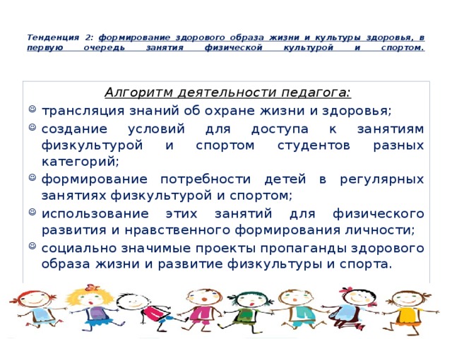  Тенденция 2: формирование здорового образа жизни и культуры здоровья, в первую очередь занятия физической культурой и спортом.   Алгоритм деятельности педагога: трансляция знаний об охране жизни и здоровья; создание условий для доступа к занятиям физкультурой и спортом студентов разных категорий; формирование потребности детей в регулярных занятиях физкультурой и спортом; использование этих занятий для физического развития и нравственного формирования личности; социально значимые проекты пропаганды здорового образа жизни и развитие физкультуры и спорта. 