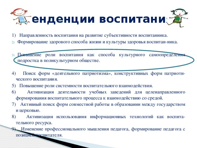 Тенденции воспитания 1) Направленность воспитания на развитие субъективности воспитанника. Формирование здорового способа жизни и культуры здоровья воспитан-ника. Повышение роли воспитания как способа культурного самоопределения подростка в поликультурном обществе. 4) Поиск форм «деятельного патриотизма», конструктивных форм патриоти-ческого воспитания. 5) Повышение роли системности воспитательного взаимодействия. 6) Активизация деятельности учебных заведений для целенаправленного формирования воспитательного процесса к взаимодействию со средой. 7) Активный поиск форм совместной работы в образовании между государством и церковью. 8) Активизация использования информационных технологий как воспита-тельного ресурса. 9) Изменение профессионального мышления педагога, формирование педагога с позицией воспитателя. 