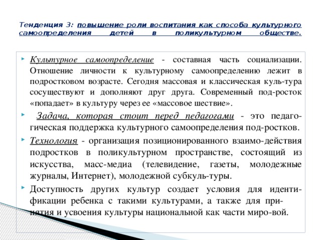  Тенденция 3: повышение роли воспитания как способа культурного самоопределения детей в поликультурном обществе.   Культурное самоопределение - составная часть социализации. Отношение личности к культурному самоопределению лежит в подростковом возрасте. Сегодня массовая и классическая куль-тура сосуществуют и дополняют друг друга. Современный под-росток «попадает» в культуру через ее «массовое шествие».  Задача, которая стоит перед педагогами - это педаго-гическая поддержка культурного самоопределения под-ростков. Технология - организация позиционированного взаимо-действия подростков в поликультурном пространстве, состоящий из искусства, масс-медиа (телевидение, газеты, молодежные журналы, Интернет), молодежной субкуль-туры. Доступность других культур создает условия для иденти-фикации ребенка с такими культурами, а также для при- нятия и усвоения культуры национальной как части миро-вой. 