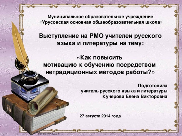  Муниципальное образовательное учреждение  «Урусовская основная общеобразовательная школа»  Выступление на РМО учителей русского языка и литературы на тему:  «Как повысить  мотивацию к обучению посредством  нетрадиционных методов работы?»  Подготовила учитель русского языка и литературы Кучерова Елена Викторовна   27 августа 2014 года   