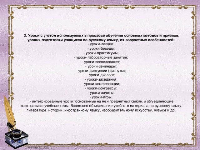     3. Уроки с учетом используемых в процессе обучения основных методов и приемов, уровня подготовки учащихся по русскому языку, их возрастных особенностей:  - уроки-лекции;  - уроки-беседы;  - уроки-практикумы;  - уроки-лабораторные занятия;  - уроки-исследования;  - уроки-семинары;  - уроки-дискуссии (диспуты);  - уроки-диалоги;  - уроки-заседания;  - уроки-конференции;  - уроки-конгрессы;  - уроки-зачеты;  - уроки-игры;  - интегрированные уроки, основанные на межпредметных связях и объединяющие соотносимые учебные темы. Возможно объединение учебного материала по русскому языку, литературе, истории, иностранному языку, изобразительному искусству, музыке и др.      