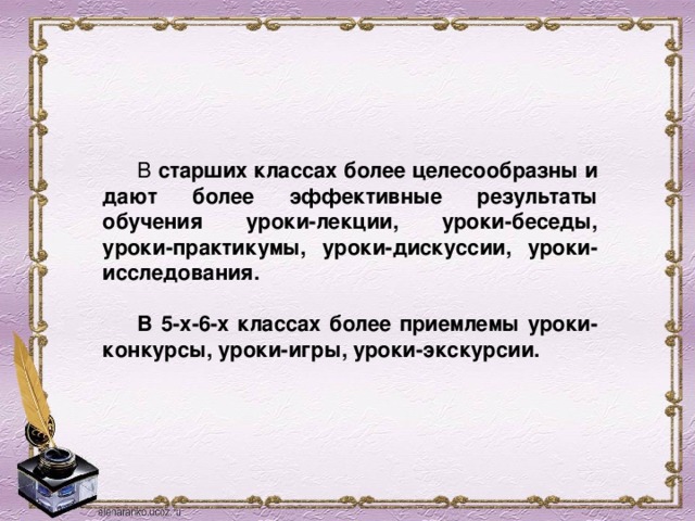  В старших классах более целесообразны и дают более эффективные результаты обучения уроки-лекции, уроки-беседы, уроки-практикумы, уроки-дискуссии, уроки-исследования.     В 5-х-6-х классах более приемлемы уроки-конкурсы, уроки-игры, уроки-экскурсии. 