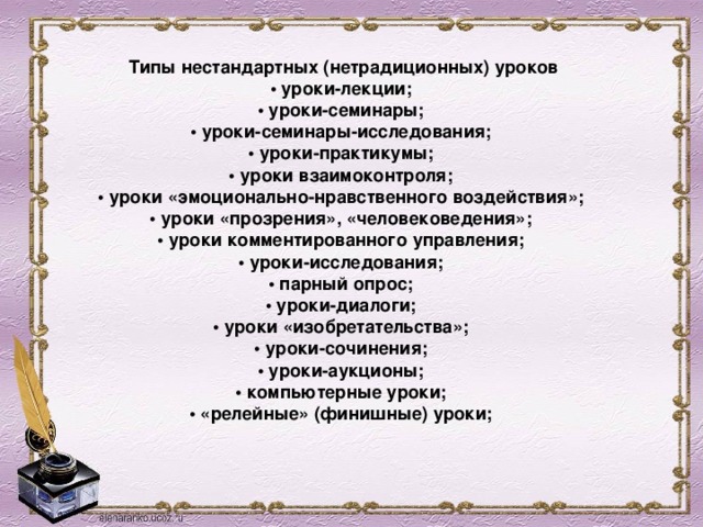 Типы нестандартных (нетрадиционных) уроков  • уроки-лекции;    • уроки-семинары;    • уроки-семинары-исследования;    • уроки-практикумы;    • уроки взаимоконтроля;    • уроки «эмоционально-нравственного воздействия»;    • уроки «прозрения», «человековедения»;    • уроки комментированного управления;    • уроки-исследования;    • парный опрос;    • уроки-диалоги;    • уроки «изобретательства»;    • уроки-сочинения;    • уроки-аукционы;    • компьютерные уроки;    • «релейные» (финишные) уроки;     