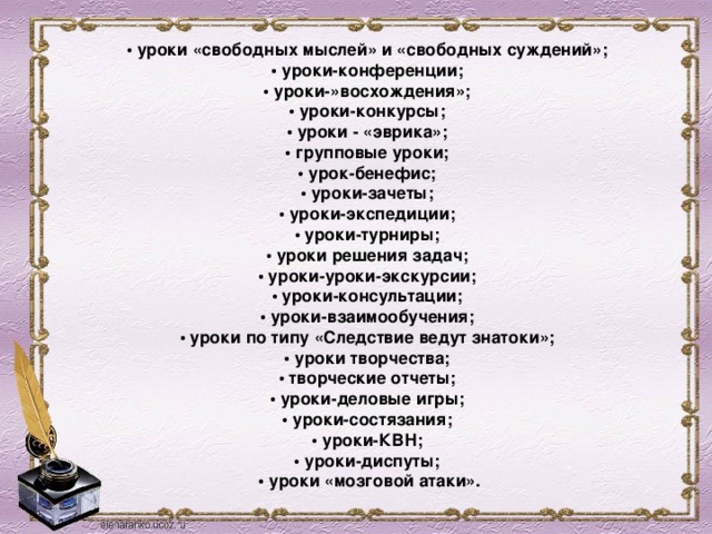 • уроки «свободных мыслей» и «свободных суждений»;    • уроки-конференции;    • уроки-»восхождения»;    • уроки-конкурсы;    • уроки - «эврика»;    • групповые уроки;    • урок-бенефис;    • уроки-зачеты;    • уроки-экспедиции;    • уроки-турниры;    • уроки решения задач;    • уроки-уроки-экскурсии;    • уроки-консультации;    • уроки-взаимообучения;    • уроки по типу «Следствие ведут знатоки»;    • уроки творчества;    • творческие отчеты;    • уроки-деловые игры;    • уроки-состязания;    • уроки-КВН;    • уроки-диспуты;    • уроки «мозговой атаки».  