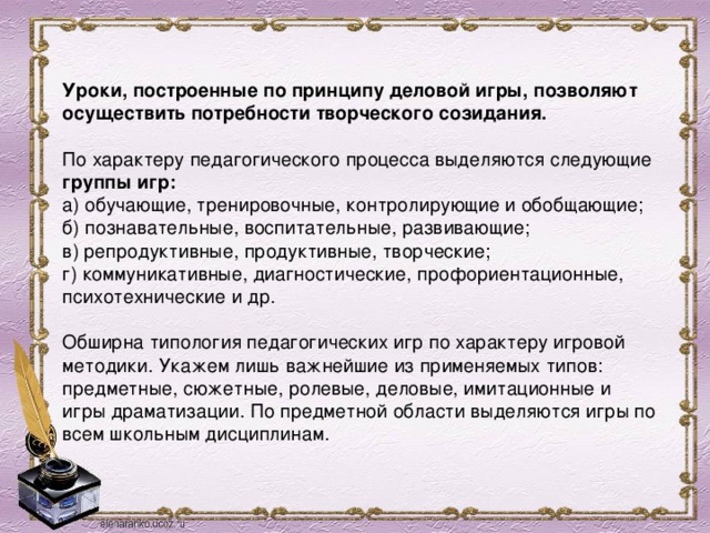  Уроки, построенные по принципу деловой игры, позволяют осуществить потребности творческого созидания.   По характеру педагогического процесса выделяются следующие группы игр:  а) обучающие, тренировочные, контролирующие и обобщающие;  б) познавательные, воспитательные, развивающие;  в) репродуктивные, продуктивные, творческие;  г) коммуникативные, диагностические, профориентационные, психотехнические и др.   Обширна типология педагогических игр по характеру игровой методики. Укажем лишь важнейшие из применяемых типов: предметные, сюжетные, ролевые, деловые, имитационные и игры драматизации. По предметной области выделяются игры по всем школьным дисциплинам.   