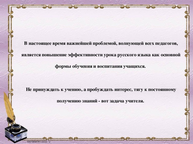 В настоящее время важнейшей проблемой, волнующей всех педагогов, является повышение эффективности урока русского языка как основной формы обучения и воспитания учащихся.   Не принуждать к учению, а пробуждать интерес, тягу к постоянному получению знаний - вот задача учителя.   