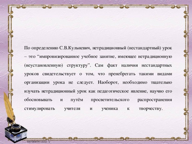 По определению С.В.Кульневич, нетрадиционный (нестандартный) урок – это “импровизированное учебное занятие, имеющее нетрадиционную (неустановленную) структуру”. Сам факт наличия нестандартных уроков свидетельствует о том, что пренебрегать такими видами организации урока не следует. Наоборот, необходимо тщательно изучать нетрадиционный урок как педагогическое явление, научно его обосновывать и путём просветительского распространения стимулировать учителя и ученика к творчеству.   