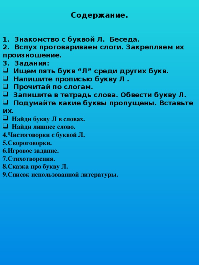  Содержание.   1. Знакомство с буквой Л. Беседа. 2. Вслух проговариваем слоги. Закрепляем их произношение. 3. Задания:  Ищем пять букв “Л” среди других букв.  Напишите прописью букву Л .  Прочитай по слогам.  Запишите в тетрадь слова. Обвести букву Л.  Подумайте какие буквы пропущены. Вставьте их.  Найди букву Л в словах.  Найди лишнее слово. 4.Чистоговорки с буквой Л. 5.Скороговорки. 6.Игровое задание. 7.Стихотворения. 8.Сказка про букву Л. 9.Список использованной литературы. 