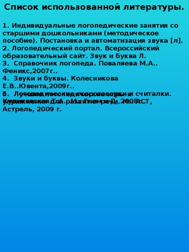 Список использованной литературы.  1. Индивидуальные логопедические занятия со старшими дошкольниками (методическое пособие). Постановка и автоматизация звука [л]. 2. Логопедический портал. Всероссийский образовательный сайт. Звук и буква Л. 3. Справочник логопеда. Поваляева М.А.. Феникс,2007г.. 4. Звуки и буквы. Колесникова Е.В..Ювента,2009г.. 5. Логопедические скороговорки и считалки. Куликовская Т.А.. М.: Гном и Д, 2008г..            6. Лучшие логопедические игры и упражнения для развития речи. М.: ACT, Астрель, 2009 г. 