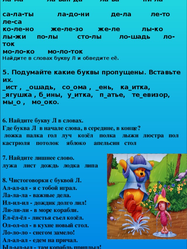 4. Запишите в тетрадь следующие слова: ла-ма ла-ван-да ла-ва пи-ла                                  са-ла-ты           ла-до-ни  де-ла ле-то       ле-са ко-ле-но  же-ле-зо  же-ле лы-ко лы-жи  по-лы сто-лы ло-шадь ло-ток мо-ло-ко мо-ло-ток Найдите в словах букву Л и обведите её.  5. Подумайте какие буквы пропущены. Вставьте их. _ист , _ошадь, со_ома , _ень, ка_итка, _ягушка , б_ины, у_итка, п_атье, те_евизор, мы_о , мо_око. 6. Найдите букву Л в словах.  Где буква Л  в начале слова, в середине, в конце?   ложка  палка  гол луч   козёл   полка    лыжи  люстра  пол кастрюля потолок яблоко апельсин стол  7. Найдите лишнее слово. лужа    лист   дождь   лодка   липа    8. Чистоговорки с буквой Л. Ал-ал-ал - я с тобой играл. Ла-ла-ла - важные дела. Ил-ил-ил - дождик долго лил! Ли-ли-ли - в море корабли. Ёл-ёл-ёл - листья съел козёл. Ол-ол-ол - в кухне новый стол. Ло-ло-ло - снегом замело! Ал-ал-ал - едем на причал. Ыл-ыл-ыл - там корабль приплыл! 