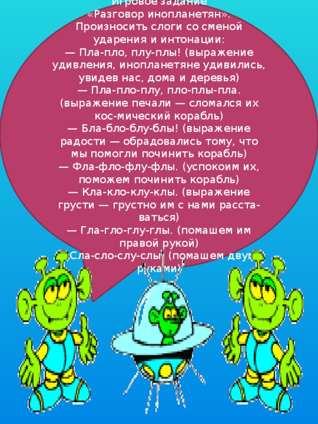 Игровое задание  «Разговор инопланетян». Произносить слоги со сменой ударения и интонации:  — Пла-пло, плу-плы! (выражение удивления, инопланетяне удивились, увидев нас, дома и деревья)  — Пла-пло-плу, пло-плы-пла. (выражение печали — сломался их кос-мический корабль)  — Бла-бло-блу-блы! (выражение радости — обрадовались тому, что мы помогли починить корабль)  — Фла-фло-флу-флы. (успокоим их, поможем починить корабль)  — Кла-кло-клу-клы. (выражение грусти — грустно им с нами расста-ваться)  — Гла-гло-глу-глы. (помашем им правой рукой)  — Сла-сло-слу-слы. (помашем двумя руками) 