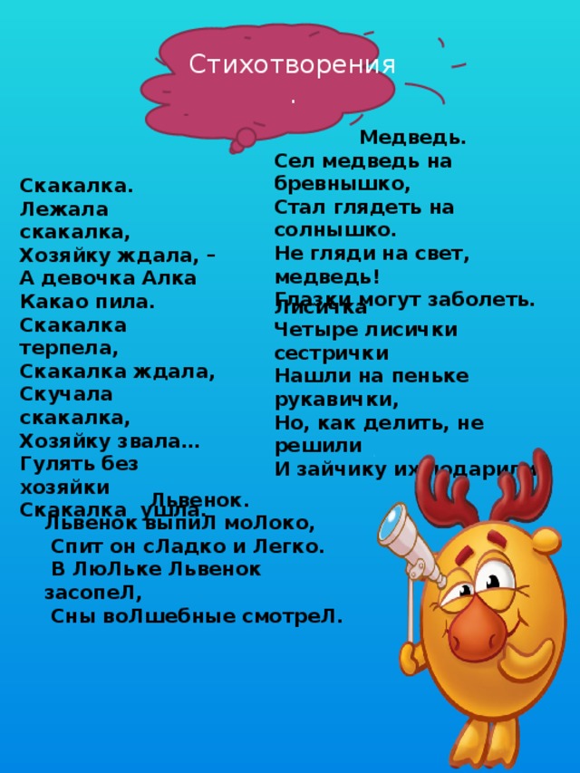 Стихотворения. Медведь. Сел медведь на бревнышко, Стал глядеть на солнышко. Не гляди на свет, медведь! Глазки могут заболеть. Скакалка.         Лежала скакалка, Хозяйку ждала, – А девочка Алка Какао пила. Скакалка терпела, Скакалка ждала, Скучала скакалка, Хозяйку звала… Гулять без хозяйки Скакалка  ушла. Лисичка Четыре лисички сестрички Нашли на пеньке рукавички, Но, как делить, не решили И зайчику их подарили . Львенок. Львенок выпиЛ моЛоко,   Спит он сЛадко и Легко.   В ЛюЛьке Львенок засопеЛ,   Сны воЛшебные смотреЛ. 