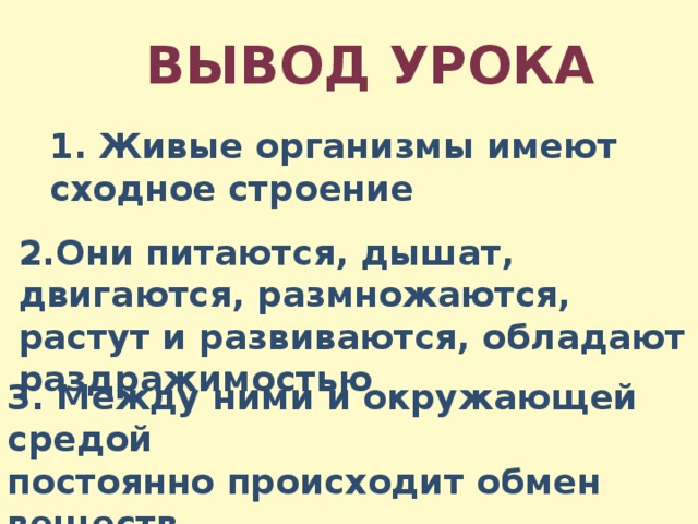 Вывод урока 1. Живые организмы имеют сходное строение 2.Они питаются, дышат, двигаются, размножаются, растут и развиваются, обладают раздражимостью 3. Между ними и окружающей средой постоянно происходит обмен веществ 