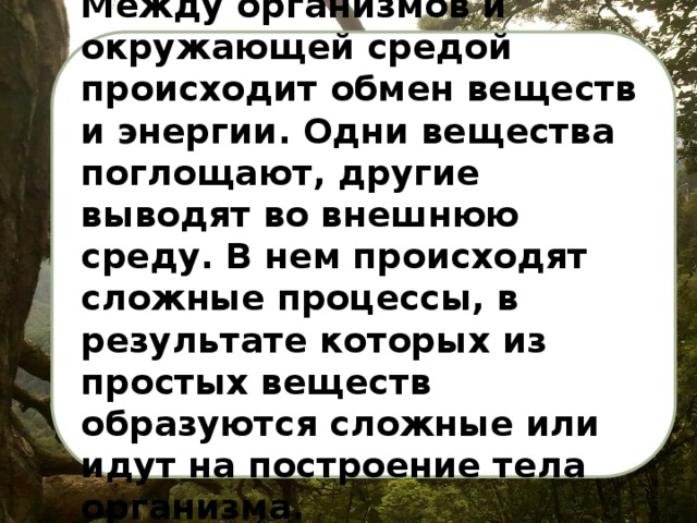 Между организмов и окружающей средой происходит обмен веществ и энергии. Одни вещества поглощают, другие выводят во внешнюю среду. В нем происходят сложные процессы, в результате которых из простых веществ образуются сложные или идут на построение тела организма. 