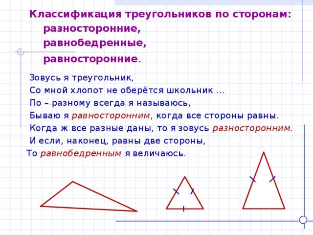 Классификация треугольников по сторонам:  разносторонние,  равнобедренные,  равносторонние .  Зовусь я треугольник,  Со мной хлопот не оберётся школьник …  По – разному всегда я называюсь,  Бываю я равносторонним , когда все стороны равны.  Когда ж все разные даны, то я зовусь разносторонним .  И если, наконец, равны две стороны, То равнобедренным  я величаюсь. 